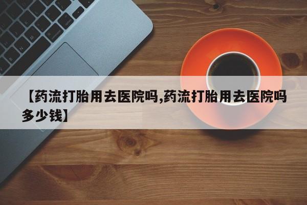 网上怎么购买流产药【药流打胎用去医院吗,药流打胎用去医院吗多少钱】