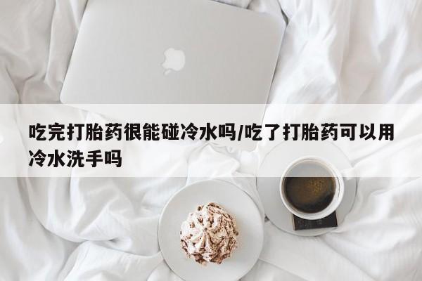 网上怎么购买流产药吃完打胎药很能碰冷水吗/吃了打胎药可以用冷水洗手吗