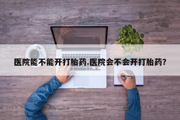 网上怎么购买流产药医院能不能开打胎药.医院会不会开打胎药？
