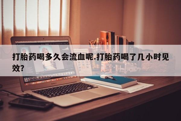 网上怎么购买流产药打胎药喝多久会流血呢.打胎药喝了几小时见效？