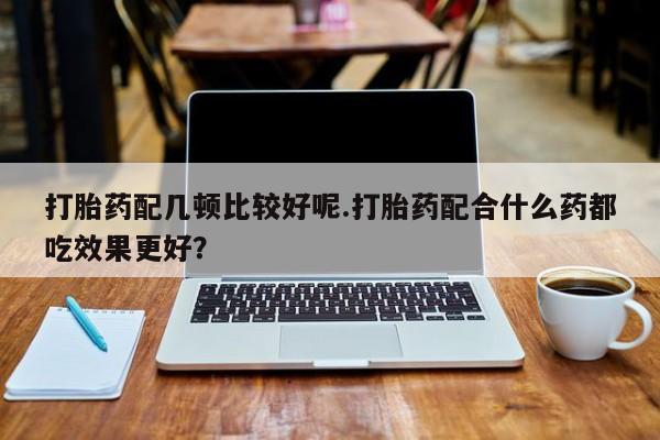 网上怎么购买流产药打胎药配几顿比较好呢.打胎药配合什么药都吃效果更好？