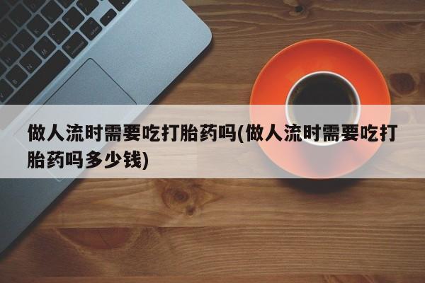 网上怎么购买流产药做人流时需要吃打胎药吗(做人流时需要吃打胎药吗多少钱)