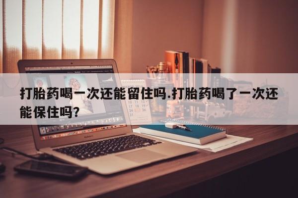 网上怎么购买流产药打胎药喝一次还能留住吗.打胎药喝了一次还能保住吗？