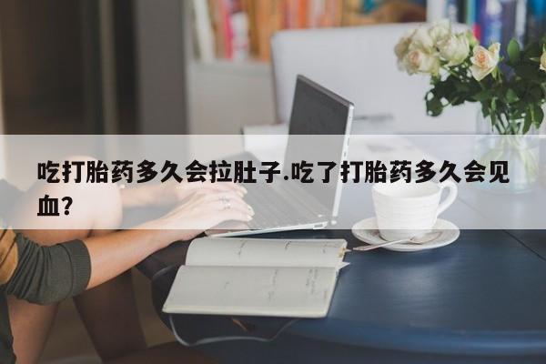 网上怎么购买流产药吃打胎药多久会拉肚子.吃了打胎药多久会见血？