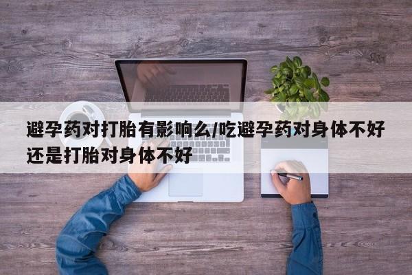 网上怎么购买流产药避孕药对打胎有影响么/吃避孕药对身体不好还是打胎对身体不好