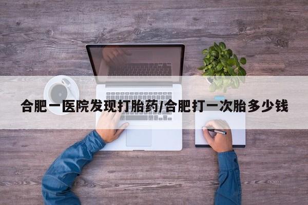 网上怎么购买流产药合肥一医院发现打胎药/合肥打一次胎多少钱
