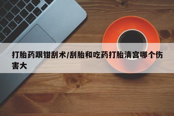 网上怎么购买流产药打胎药跟钳刮术/刮胎和吃药打胎清宫哪个伤害大