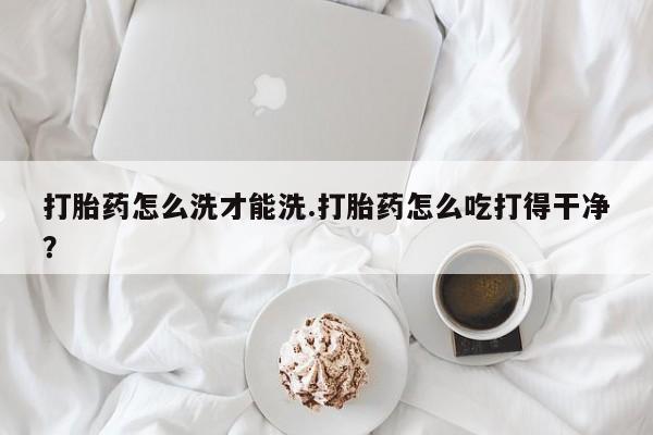 网上怎么购买流产药打胎药怎么洗才能洗.打胎药怎么吃打得干净？