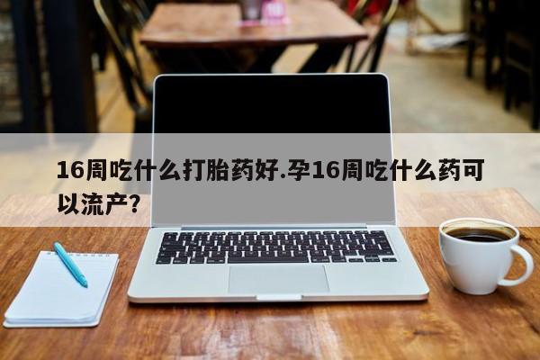 网上怎么购买流产药16周吃什么打胎药好.孕16周吃什么药可以流产?