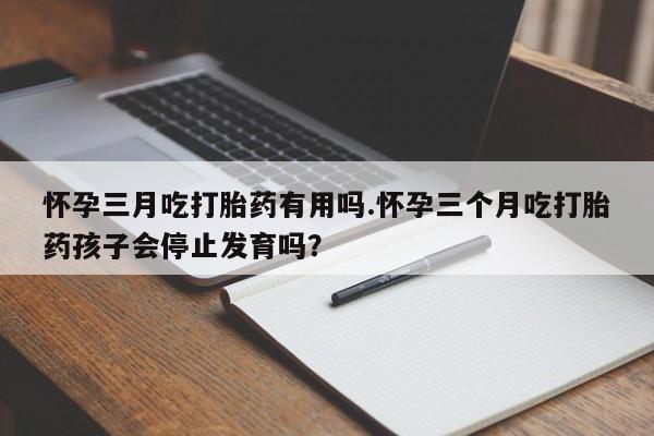网上怎么购买流产药怀孕三月吃打胎药有用吗.怀孕三个月吃打胎药孩子会停止发育吗？