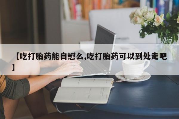 网上怎么购买流产药【吃打胎药能自慰么,吃打胎药可以到处走吧】