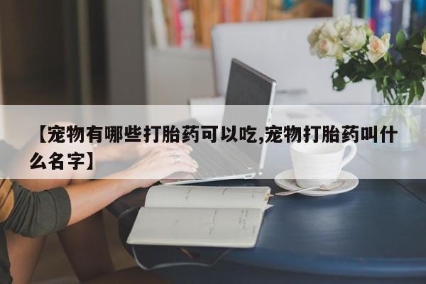 网上怎么购买流产药【宠物有哪些打胎药可以吃,宠物打胎药叫什么名字】