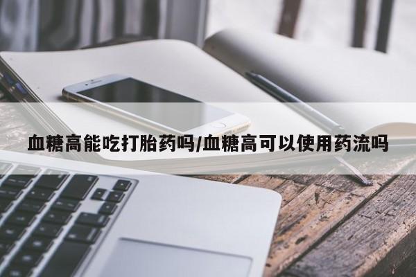 网上怎么购买流产药血糖高能吃打胎药吗/血糖高可以使用药流吗